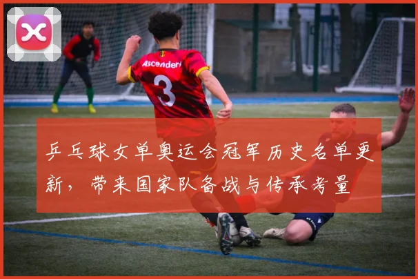 乒乓球女单奥运会冠军历史名单更新，带来国家队备战与传承考量