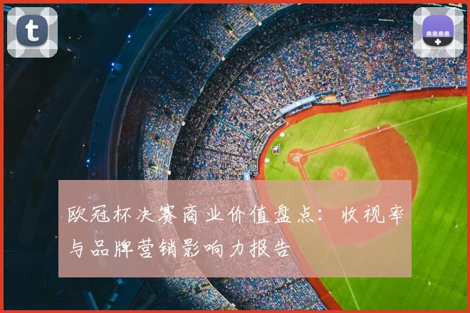 欧冠杯决赛商业价值盘点：收视率与品牌营销影响力报告