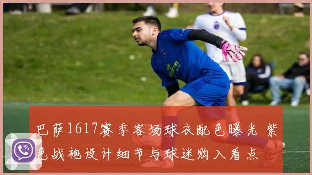 巴萨1617赛季客场球衣配色曝光 紫色战袍设计细节与球迷购入看点