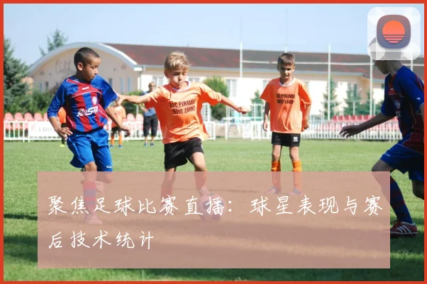 聚焦足球比赛直播：球星表现与赛后技术统计