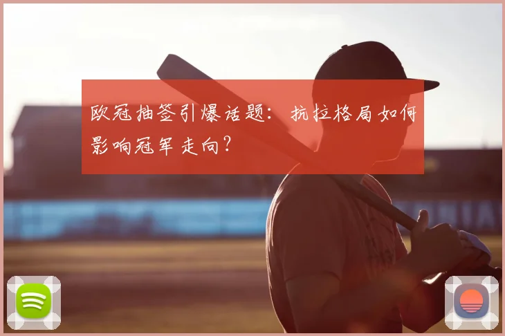 欧冠抽签引爆话题：抗拉格局如何影响冠军走向？