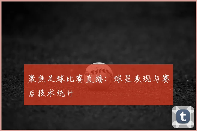 聚焦足球比赛直播：球星表现与赛后技术统计