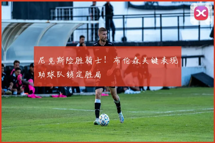 尼克斯险胜骑士！布伦森关键表现助球队锁定胜局