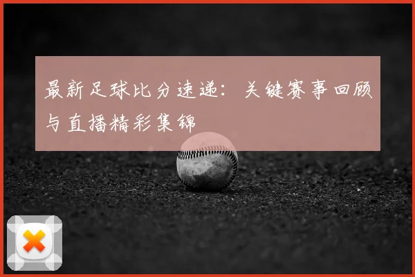 最新足球比分速递：关键赛事回顾与直播精彩集锦