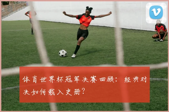 体育世界杯冠军决赛回顾：经典对决如何载入史册？