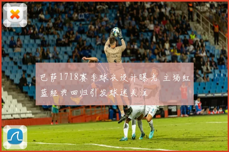 巴萨1718赛季球衣设计曝光 主场红蓝经典回归引发球迷关注