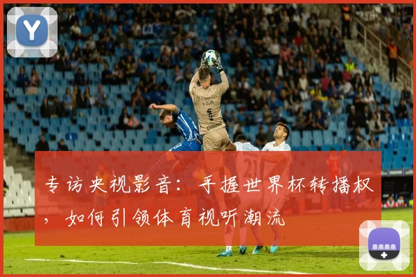 专访央视影音：手握世界杯转播权，如何引领体育视听潮流