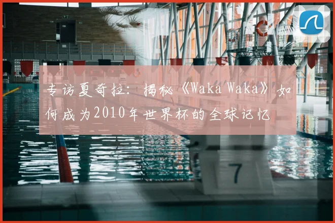 专访夏奇拉：揭秘《Waka Waka》如何成为2010年世界杯的全球记忆