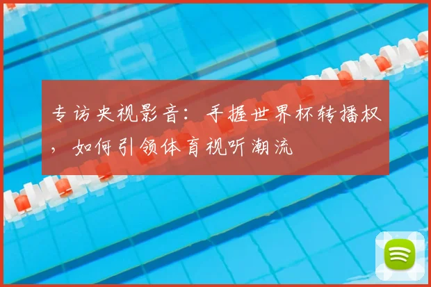 专访央视影音：手握世界杯转播权，如何引领体育视听潮流