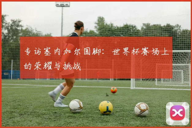 专访塞内加尔国脚：世界杯赛场上的荣耀与挑战