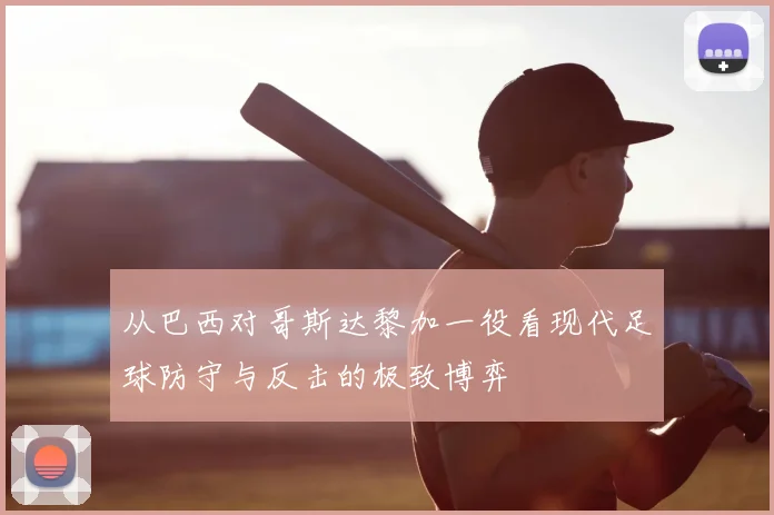 从巴西对哥斯达黎加一役看现代足球防守与反击的极致博弈