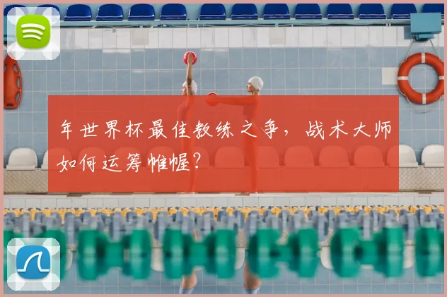年世界杯最佳教练之争，战术大师如何运筹帷幄？