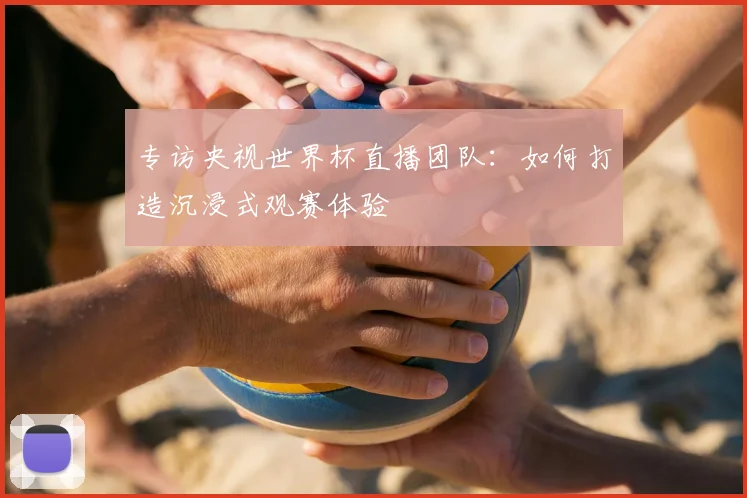 专访央视世界杯直播团队：如何打造沉浸式观赛体验